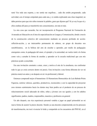 3
nota! Era toda una experta, y me sentía tan orgullosa… cada día estaba programado, cada
actividad, con el tiempo estipulado para cada una, y si estaba explicando una clase magistral, no
daba permiso para que mis niños tomaran la palabra ¿para que dijeran qué? Si yo soy la que sé y
ellos estaban allí para yo transferirle mis conocimientos, sin más ni más.
La otra cosa que recuerdo, fue mi incorporación al Programa Nacional de Formación de
Avanzada en Educación en el área de especialización en Lengua y Comunicación, donde a través
de la construcción colectiva del conocimiento mediante un proceso profundo de acción-
reflexión-acción, y un intercambio permanente de saberes, un grupo de docentes nos
sensibilizamos, en la belleza del arte de enseñar a aprender, por medio de pedagogías
emergentes como, la pedagogía del amor, el ejemplo y la curiosidad, un vuelco total a la forma
como veía y actuaba la forma de enseñar y aprender en la escuela tradicional que con mis
prácticas ayude a consolidar.
Era una invitación constante a amar, crear y motiva el arte de la enseñanza, era confrontar
todo lo que yo creía correcto dentro mi praxis. Esta invitación a una forma diferente de ver mi
práctica marcó un antes y un después en mi vía profesional y laboral.
Entonces comprendí mejor el humanismo: El Humanismo Democrático de Luis Beltrán Prieto
Figueroa, sentirse valiosos, queridos, productivos, reconocidos y con la capacidad de proyectar
esos mismos sentimientos hacia los demás muy bien podría ser el producto de un proceso de
relacionamiento social adecuado de niños, niñas y jóvenes con sus iguales y con los adultos
significantes; padres, madres, responsables, maestros y profesores en general.
Un año después, esa rica experiencia personal vendría a jugar un papel primordial en mi
nueva forma de asumir la praxis docente. Siendo ya una docente comprometida con los procesos
de transformación, me tocó vivenciar lo leído y compartido en los encuentros del PNFAE, en el
 
