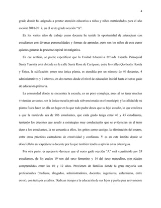 4
grado donde fui asignada a prestar atención educativa a niñas y niños matriculados para el año
escolar 2018-2019, en el sexto grado sección “A”.
En los varios años de trabajo como docente he tenido la oportunidad de interactuar con
estudiantes con diversas personalidades y formas de aprender, pero son los niños de este curso
quienes generan la presente espiral investigativa.
En ese sentido, se puede especificar que la Unidad Educativa Privada Escuela Parroquial
Santa Teresita está ubicada en la calle Santa Rosa de Carúpano, entre las calles Quebrada Honda
y Úrica, la edificación posee una única planta, es atendida por un número de 40 docentes, 4
administrativos y 9 obreros, en dos turnos desde el nivel de educación inicial hasta el sexto gado
de educación primaria.
La comunidad donde se encuentra la escuela, es un poco compleja, pues al no tener muchas
viviendas cercanas, ser la única escuela privada subvencionada en el municipio y la calidad de su
planta física hace de ella un lugar en la que todo padre desea que su hijo estudie, lo que conlleva
a que la matricula sea de 986 estudiantes, que cada grado tenga entre 40 y 45 estudiantes,
teniendo los docentes que acudir a estrategias muy conductuales que se evidencian en el trato
duro a los estudiantes, la no cercanía a ellos, los gritos como castigo, la eliminación del recreo,
entre otras prácticas castradoras de creatividad y confianza. Y es en este ámbito donde se
desarrollaba mi experiencia docente por lo que también tendía a aplicar estas estrategias.
Por otra parte, es necesario destacar que el sexto gado sección “A” está constituido por 33
estudiantes, de los cuales 19 son del sexo femenino y 14 del sexo masculino, con edades
comprendidas entre los 10 y 12 años. Provienen de familias donde la gran mayoría son
profesionales (médicos, abogados, administradores, docentes, ingenieros, enfermeras, entre
otros), con trabajos estables. Dedican tiempo a la educación de sus hijos y participan activamente
 