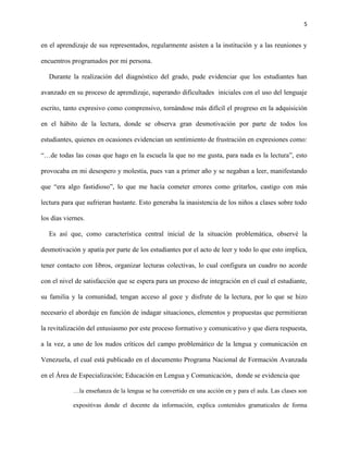 5
en el aprendizaje de sus representados, regularmente asisten a la institución y a las reuniones y
encuentros programados por mi persona.
Durante la realización del diagnóstico del grado, pude evidenciar que los estudiantes han
avanzado en su proceso de aprendizaje, superando dificultades iniciales con el uso del lenguaje
escrito, tanto expresivo como comprensivo, tornándose más difícil el progreso en la adquisición
en el hábito de la lectura, donde se observa gran desmotivación por parte de todos los
estudiantes, quienes en ocasiones evidencian un sentimiento de frustración en expresiones como:
“…de todas las cosas que hago en la escuela la que no me gusta, para nada es la lectura”, esto
provocaba en mi desespero y molestia, pues van a primer año y se negaban a leer, manifestando
que “era algo fastidioso”, lo que me hacía cometer errores como gritarlos, castigo con más
lectura para que sufrieran bastante. Esto generaba la inasistencia de los niños a clases sobre todo
los días viernes.
Es así que, como característica central inicial de la situación problemática, observé la
desmotivación y apatía por parte de los estudiantes por el acto de leer y todo lo que esto implica,
tener contacto con libros, organizar lecturas colectivas, lo cual configura un cuadro no acorde
con el nivel de satisfacción que se espera para un proceso de integración en el cual el estudiante,
su familia y la comunidad, tengan acceso al goce y disfrute de la lectura, por lo que se hizo
necesario el abordaje en función de indagar situaciones, elementos y propuestas que permitieran
la revitalización del entusiasmo por este proceso formativo y comunicativo y que diera respuesta,
a la vez, a uno de los nudos críticos del campo problemático de la lengua y comunicación en
Venezuela, el cual está publicado en el documento Programa Nacional de Formación Avanzada
en el Área de Especialización; Educación en Lengua y Comunicación, donde se evidencia que
…la enseñanza de la lengua se ha convertido en una acción en y para el aula. Las clases son
expositivas donde el docente da información, explica contenidos gramaticales de forma
 