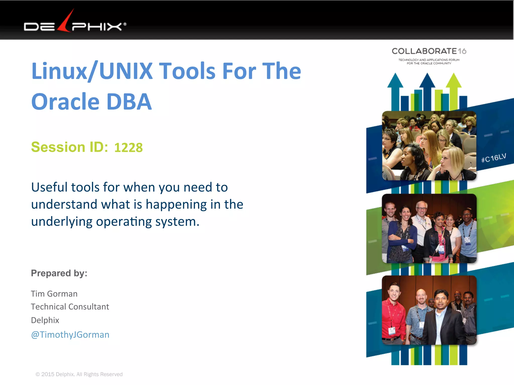 © 2015 Delphix. All Rights Reserved
Session ID:
Prepared by:
Linux/UNIX	Tools	For	The	
Oracle	DBA	
Useful	tools	for	when	you	need	to	
understand	what	is	happening	in	the	
underlying	opera4ng	system.	
1228	
@TimothyJGorman	
Tim	Gorman	
Technical	Consultant	
Delphix	
 
