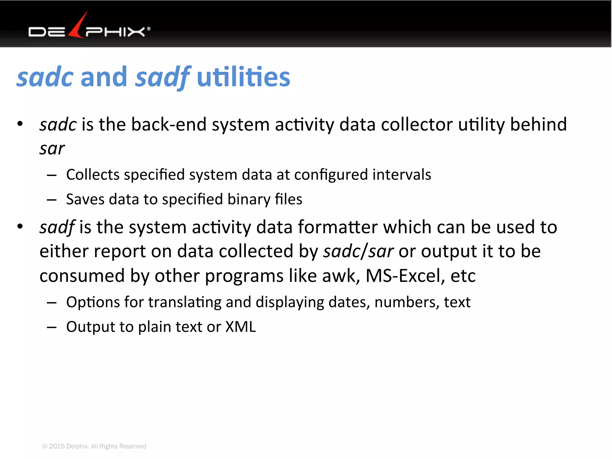 © 2015 Delphix. All Rights Reserved
sadc	and	sadf	uEliEes	
•  sadc	is	the	back-end	system	ac4vity	data	collector	u4lity	behind	
sar	
–  Collects	speciﬁed	system	data	at	conﬁgured	intervals	
–  Saves	data	to	speciﬁed	binary	ﬁles	
•  sadf	is	the	system	ac4vity	data	formaYer	which	can	be	used	to	
either	report	on	data	collected	by	sadc/sar	or	output	it	to	be	
consumed	by	other	programs	like	awk,	MS-Excel,	etc	
–  Op4ons	for	transla4ng	and	displaying	dates,	numbers,	text	
–  Output	to	plain	text	or	XML	
 