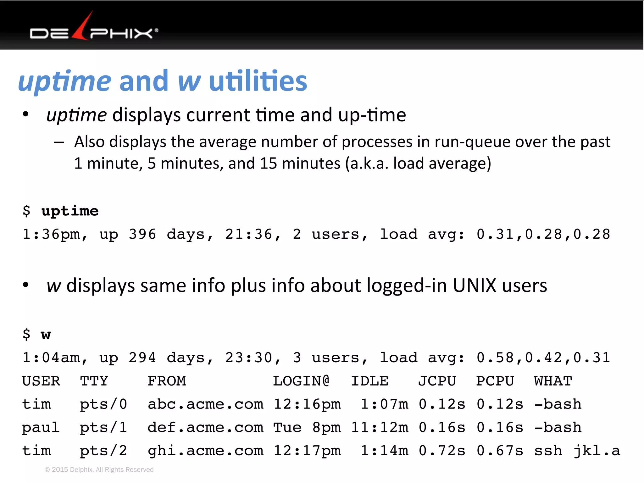 © 2015 Delphix. All Rights Reserved
up-me	and	w	uEliEes	
•  up0me	displays	current	4me	and	up-4me	
–  Also	displays	the	average	number	of	processes	in	run-queue	over	the	past	
1	minute,	5	minutes,	and	15	minutes	(a.k.a.	load	average)	
$ uptime
1:36pm, up 396 days, 21:36, 2 users, load avg: 0.31,0.28,0.28
	
•  w	displays	same	info	plus	info	about	logged-in	UNIX	users	
	
$ w
1:04am, up 294 days, 23:30, 3 users, load avg: 0.58,0.42,0.31
USER TTY FROM LOGIN@ IDLE JCPU PCPU WHAT
tim pts/0 abc.acme.com 12:16pm 1:07m 0.12s 0.12s -bash
paul pts/1 def.acme.com Tue 8pm 11:12m 0.16s 0.16s -bash
tim pts/2 ghi.acme.com 12:17pm 1:14m 0.72s 0.67s ssh jkl.a
 