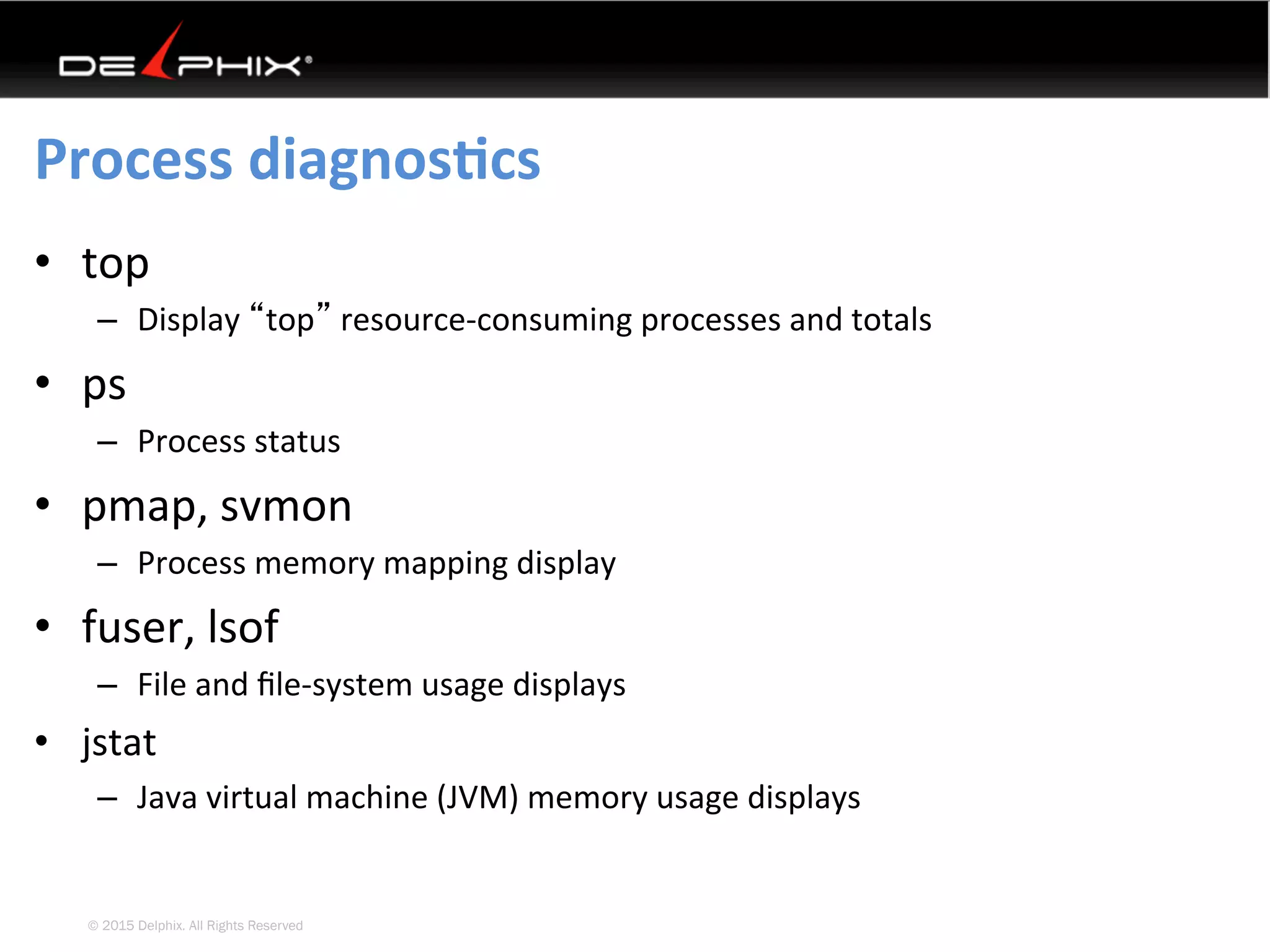 © 2015 Delphix. All Rights Reserved
Process	diagnosEcs	
•  top	
–  Display	“top”	resource-consuming	processes	and	totals	
•  ps	
–  Process	status	
•  pmap,	svmon	
–  Process	memory	mapping	display	
•  fuser,	lsof	
–  File	and	ﬁle-system	usage	displays	
•  jstat	
–  Java	virtual	machine	(JVM)	memory	usage	displays	
 