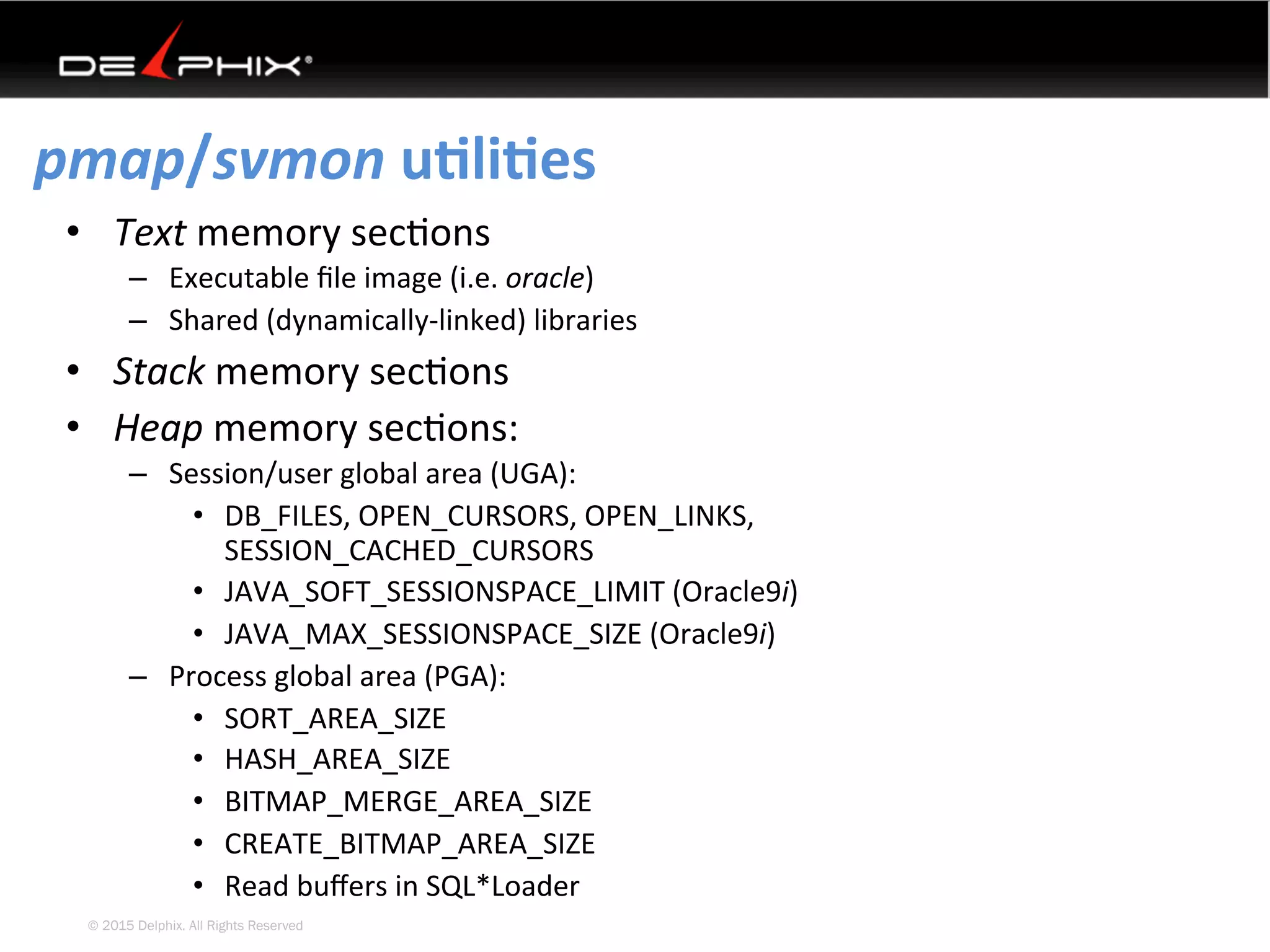 © 2015 Delphix. All Rights Reserved
pmap/svmon	uEliEes	
•  Text	memory	sec4ons	
–  Executable	ﬁle	image	(i.e.	oracle)	
–  Shared	(dynamically-linked)	libraries	
•  Stack	memory	sec4ons	
•  Heap	memory	sec4ons:	
–  Session/user	global	area	(UGA):	
•  DB_FILES,	OPEN_CURSORS,	OPEN_LINKS,	
SESSION_CACHED_CURSORS	
•  JAVA_SOFT_SESSIONSPACE_LIMIT	(Oracle9i)	
•  JAVA_MAX_SESSIONSPACE_SIZE	(Oracle9i)	
–  Process	global	area	(PGA):	
•  SORT_AREA_SIZE	
•  HASH_AREA_SIZE	
•  BITMAP_MERGE_AREA_SIZE	
•  CREATE_BITMAP_AREA_SIZE	
•  Read	buﬀers	in	SQL*Loader	
 