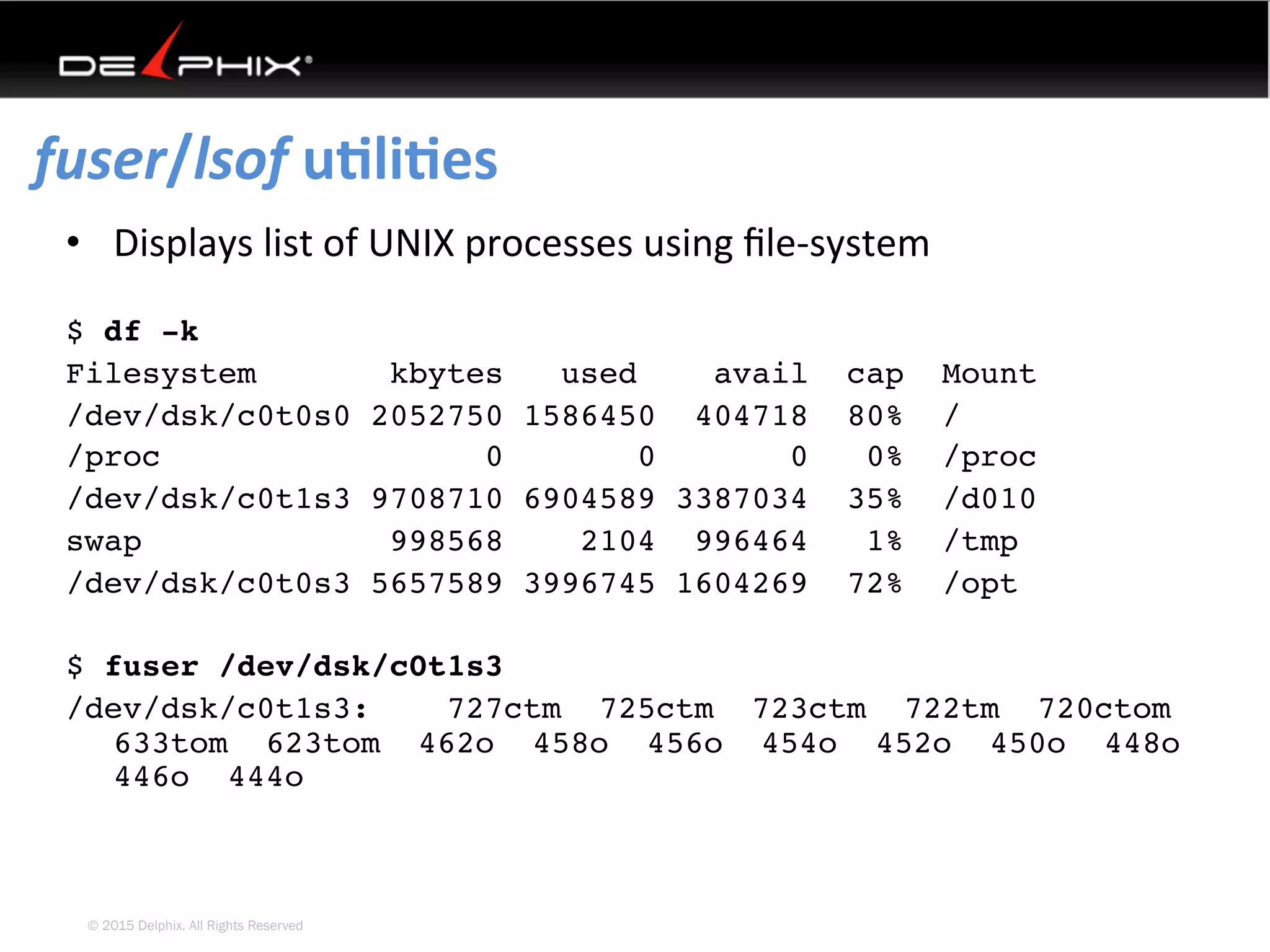 © 2015 Delphix. All Rights Reserved
fuser/lsof	uEliEes	
•  Displays	list	of	UNIX	processes	using	ﬁle-system	
	
$ df -k
Filesystem kbytes used avail cap Mount
/dev/dsk/c0t0s0 2052750 1586450 404718 80% /
/proc 0 0 0 0% /proc
/dev/dsk/c0t1s3 9708710 6904589 3387034 35% /d010
swap 998568 2104 996464 1% /tmp
/dev/dsk/c0t0s3 5657589 3996745 1604269 72% /opt
$ fuser /dev/dsk/c0t1s3
/dev/dsk/c0t1s3: 727ctm 725ctm 723ctm 722tm 720ctom
633tom 623tom 462o 458o 456o 454o 452o 450o 448o
446o 444o
 
