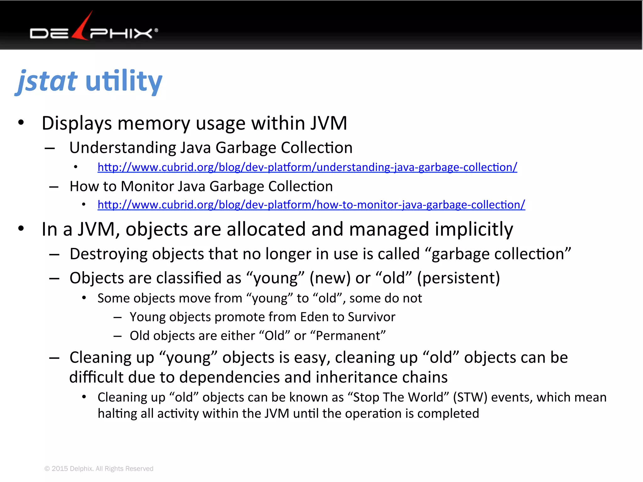© 2015 Delphix. All Rights Reserved
jstat	uElity	
•  Displays	memory	usage	within	JVM	
–  Understanding	Java	Garbage	Collec4on	
•  hYp://www.cubrid.org/blog/dev-plasorm/understanding-java-garbage-collec4on/		
–  How	to	Monitor	Java	Garbage	Collec4on	
•  hYp://www.cubrid.org/blog/dev-plasorm/how-to-monitor-java-garbage-collec4on/		
•  In	a	JVM,	objects	are	allocated	and	managed	implicitly	
–  Destroying	objects	that	no	longer	in	use	is	called	“garbage	collec4on”	
–  Objects	are	classiﬁed	as	“young”	(new)	or	“old”	(persistent)	
•  Some	objects	move	from	“young”	to	“old”,	some	do	not	
–  Young	objects	promote	from	Eden	to	Survivor	
–  Old	objects	are	either	“Old”	or	“Permanent”	
–  Cleaning	up	“young”	objects	is	easy,	cleaning	up	“old”	objects	can	be	
diﬃcult	due	to	dependencies	and	inheritance	chains	
•  Cleaning	up	“old”	objects	can	be	known	as	“Stop	The	World”	(STW)	events,	which	mean	
hal4ng	all	ac4vity	within	the	JVM	un4l	the	opera4on	is	completed	
 
