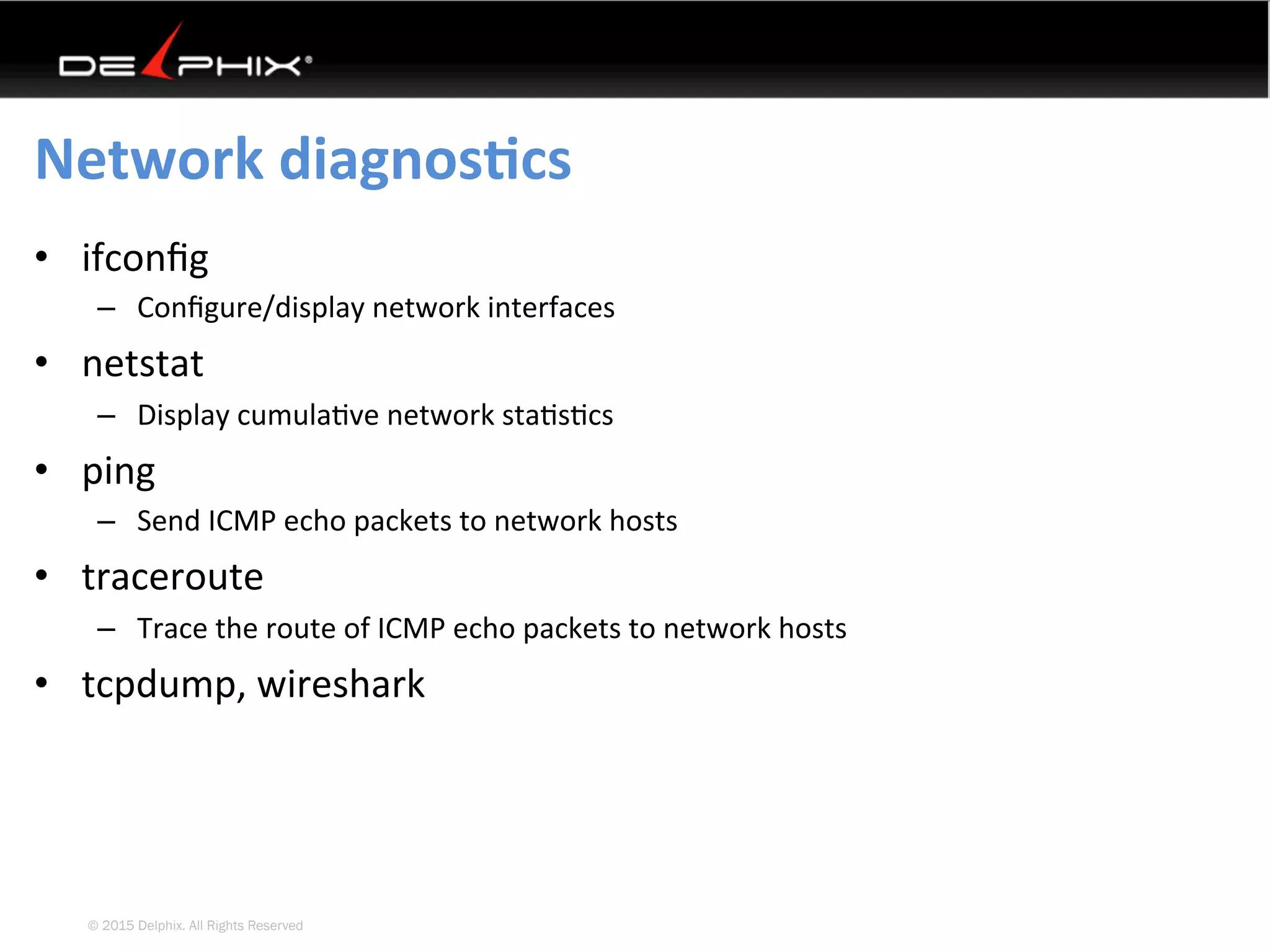 © 2015 Delphix. All Rights Reserved
Network	diagnosEcs	
•  ifconﬁg	
–  Conﬁgure/display	network	interfaces	
•  netstat	
–  Display	cumula4ve	network	sta4s4cs	
•  ping	
–  Send	ICMP	echo	packets	to	network	hosts	
•  traceroute	
–  Trace	the	route	of	ICMP	echo	packets	to	network	hosts	
•  tcpdump,	wireshark	
 