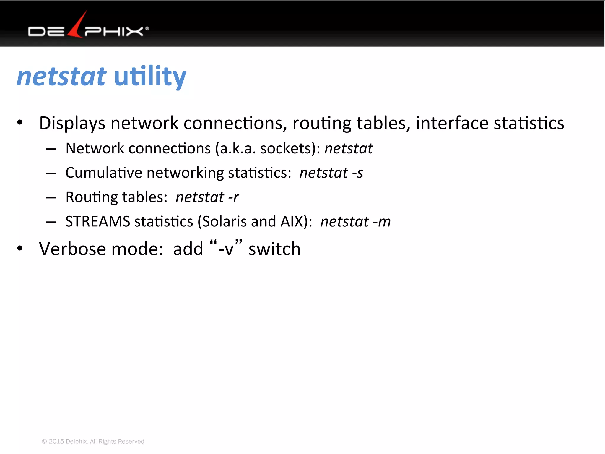 © 2015 Delphix. All Rights Reserved
netstat	uElity	
•  Displays	network	connec4ons,	rou4ng	tables,	interface	sta4s4cs	
–  Network	connec4ons	(a.k.a.	sockets):	netstat	
–  Cumula4ve	networking	sta4s4cs:		netstat	-s	
–  Rou4ng	tables:		netstat	-r	
–  STREAMS	sta4s4cs	(Solaris	and	AIX):		netstat	-m	
•  Verbose	mode:		add	“-v”	switch	
 