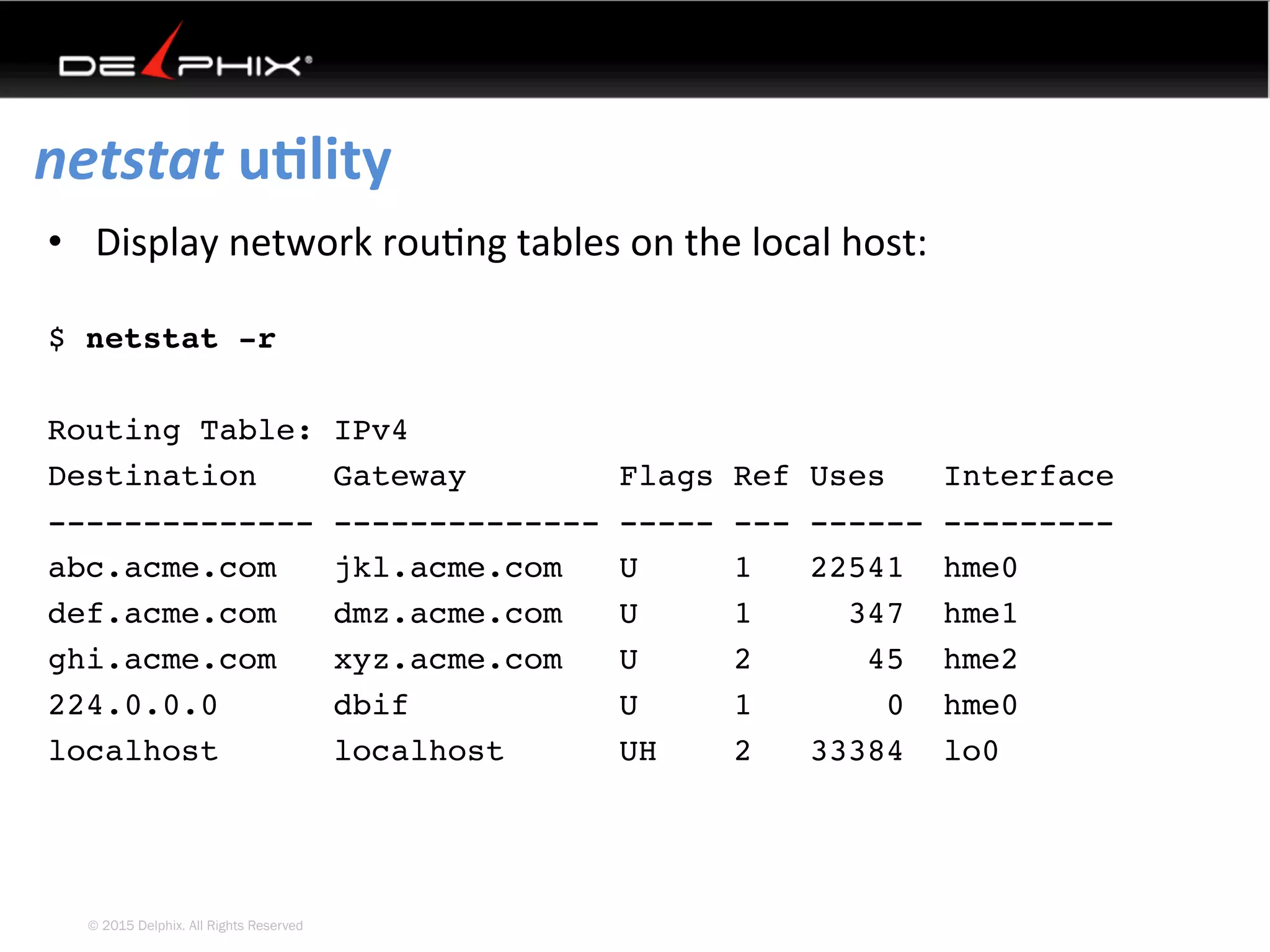 © 2015 Delphix. All Rights Reserved
netstat	uElity	
•  Display	network	rou4ng	tables	on	the	local	host:
$ netstat -r
Routing Table: IPv4
Destination Gateway Flags Ref Uses Interface
-------------- -------------- ----- --- ------ ---------
abc.acme.com jkl.acme.com U 1 22541 hme0
def.acme.com dmz.acme.com U 1 347 hme1
ghi.acme.com xyz.acme.com U 2 45 hme2
224.0.0.0 dbif U 1 0 hme0
localhost localhost UH 2 33384 lo0
 