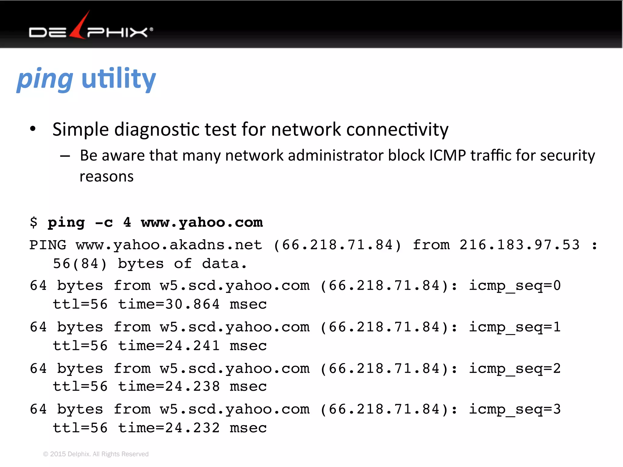 © 2015 Delphix. All Rights Reserved
ping	uElity	
•  Simple	diagnos4c	test	for	network	connec4vity	
–  Be	aware	that	many	network	administrator	block	ICMP	traﬃc	for	security	
reasons	
$ ping -c 4 www.yahoo.com
PING www.yahoo.akadns.net (66.218.71.84) from 216.183.97.53 :
56(84) bytes of data.
64 bytes from w5.scd.yahoo.com (66.218.71.84): icmp_seq=0
ttl=56 time=30.864 msec
64 bytes from w5.scd.yahoo.com (66.218.71.84): icmp_seq=1
ttl=56 time=24.241 msec
64 bytes from w5.scd.yahoo.com (66.218.71.84): icmp_seq=2
ttl=56 time=24.238 msec
64 bytes from w5.scd.yahoo.com (66.218.71.84): icmp_seq=3
ttl=56 time=24.232 msec
 