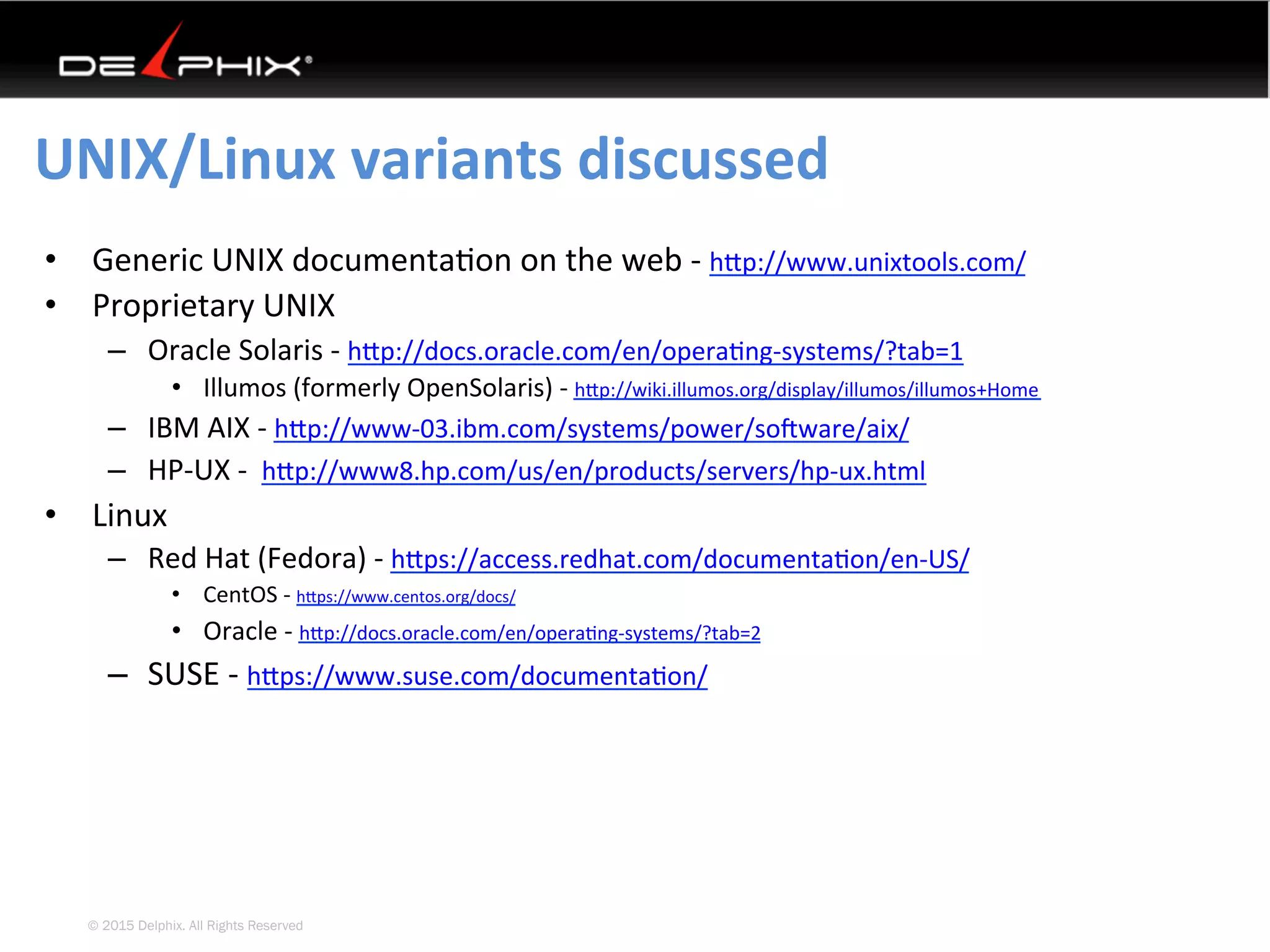 © 2015 Delphix. All Rights Reserved
UNIX/Linux	variants	discussed	
•  Generic	UNIX	documenta4on	on	the	web	-	hYp://www.unixtools.com/		
•  Proprietary	UNIX	
–  Oracle	Solaris	-	hYp://docs.oracle.com/en/opera4ng-systems/?tab=1		
•  Illumos	(formerly	OpenSolaris)	-	hYp://wiki.illumos.org/display/illumos/illumos+Home		
–  IBM	AIX	-	hYp://www-03.ibm.com/systems/power/soVware/aix/	
–  HP-UX	-		hYp://www8.hp.com/us/en/products/servers/hp-ux.html		
•  Linux	
–  Red	Hat	(Fedora)	-	hYps://access.redhat.com/documenta4on/en-US/	
•  CentOS	-	hYps://www.centos.org/docs/		
•  Oracle	-	hYp://docs.oracle.com/en/opera4ng-systems/?tab=2		
–  SUSE	-	hYps://www.suse.com/documenta4on/		
 