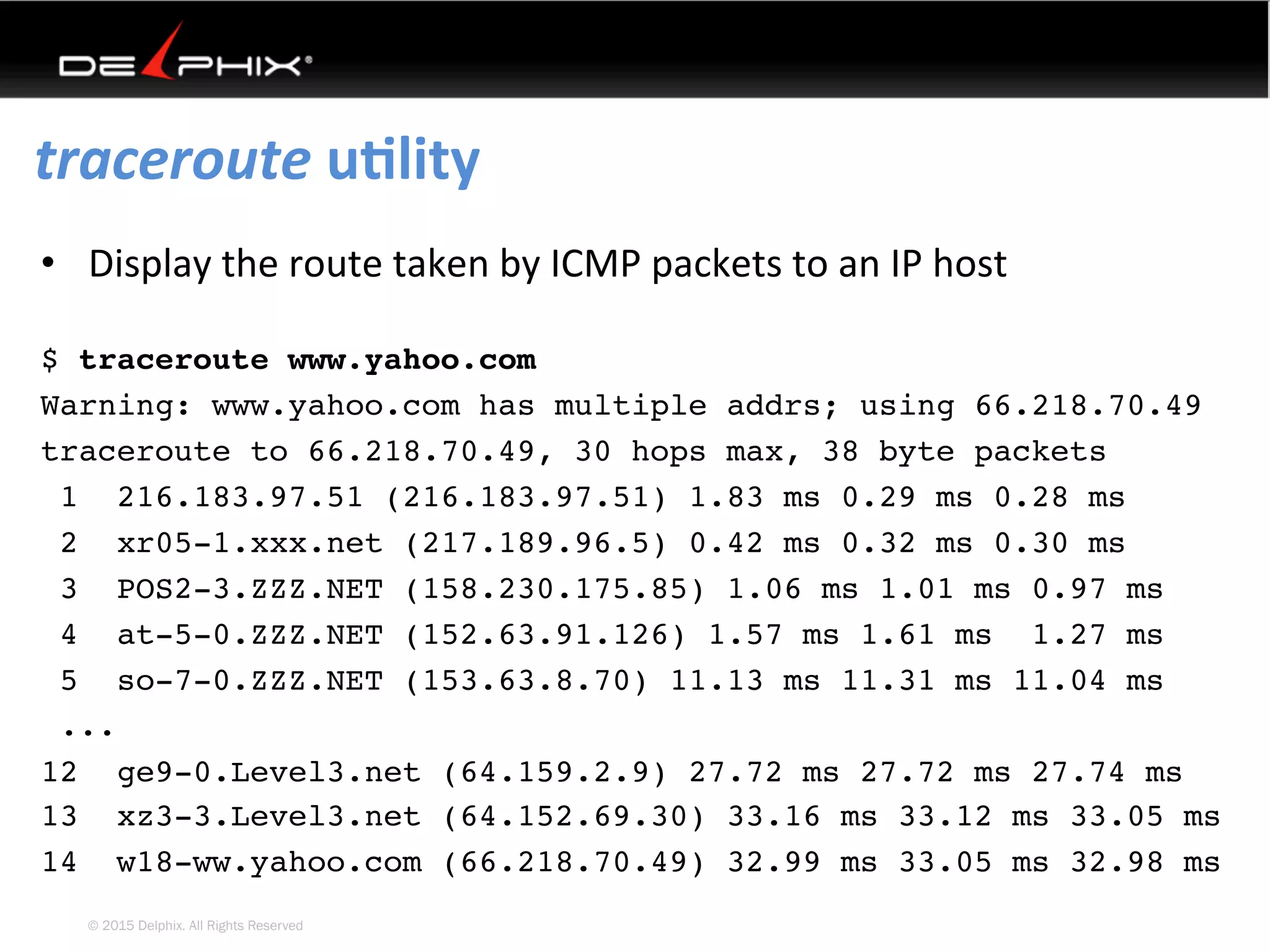 © 2015 Delphix. All Rights Reserved
traceroute	uElity	
•  Display	the	route	taken	by	ICMP	packets	to	an	IP	host
$ traceroute www.yahoo.com
Warning: www.yahoo.com has multiple addrs; using 66.218.70.49
traceroute to 66.218.70.49, 30 hops max, 38 byte packets
1 216.183.97.51 (216.183.97.51) 1.83 ms 0.29 ms 0.28 ms
2 xr05-1.xxx.net (217.189.96.5) 0.42 ms 0.32 ms 0.30 ms
3 POS2-3.ZZZ.NET (158.230.175.85) 1.06 ms 1.01 ms 0.97 ms
4 at-5-0.ZZZ.NET (152.63.91.126) 1.57 ms 1.61 ms 1.27 ms
5 so-7-0.ZZZ.NET (153.63.8.70) 11.13 ms 11.31 ms 11.04 ms
...
12 ge9-0.Level3.net (64.159.2.9) 27.72 ms 27.72 ms 27.74 ms
13 xz3-3.Level3.net (64.152.69.30) 33.16 ms 33.12 ms 33.05 ms
14 w18-ww.yahoo.com (66.218.70.49) 32.99 ms 33.05 ms 32.98 ms
 