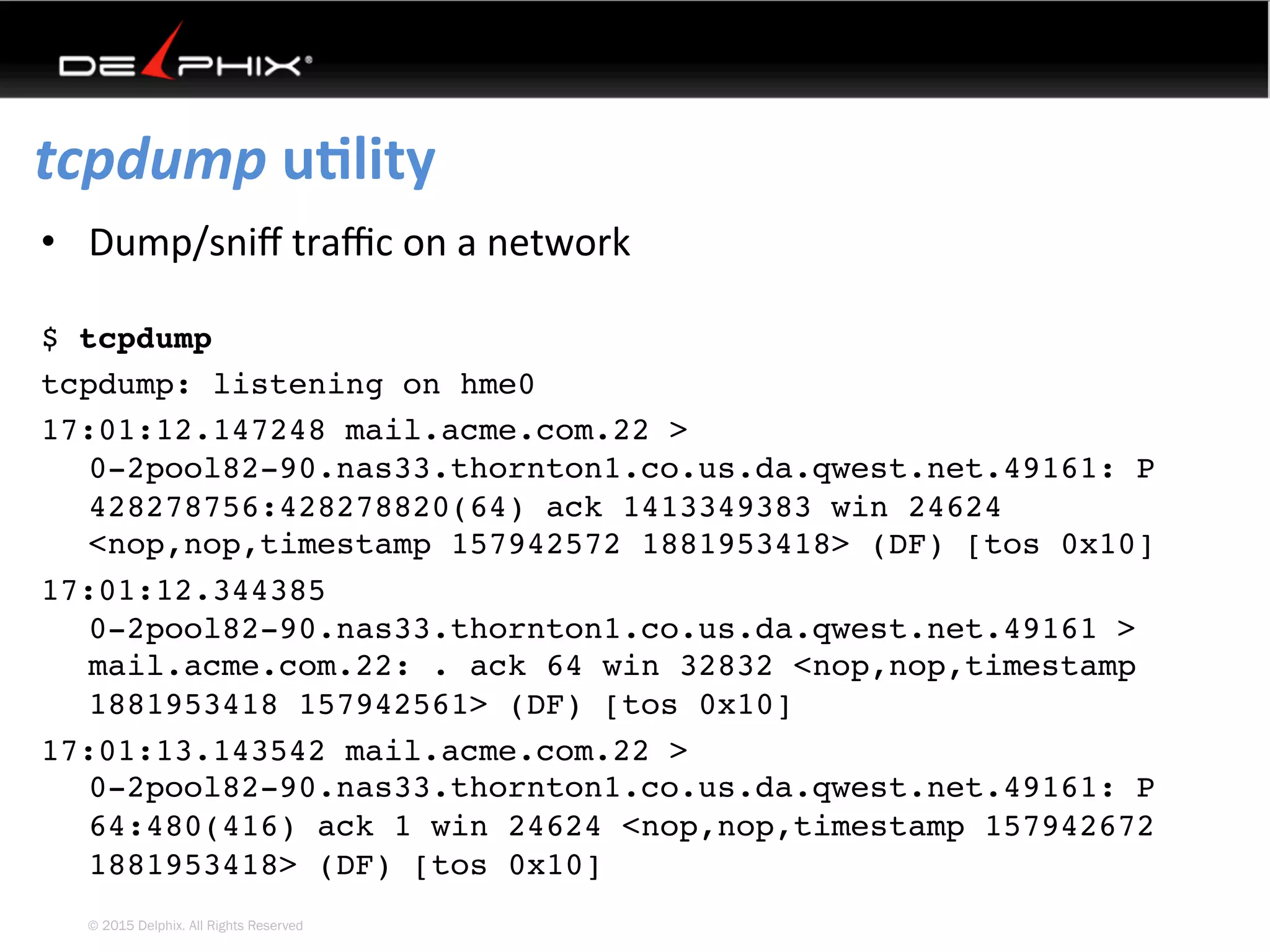 © 2015 Delphix. All Rights Reserved
tcpdump	uElity	
•  Dump/sniﬀ	traﬃc	on	a	network
$ tcpdump
tcpdump: listening on hme0
17:01:12.147248 mail.acme.com.22 >
0-2pool82-90.nas33.thornton1.co.us.da.qwest.net.49161: P
428278756:428278820(64) ack 1413349383 win 24624
<nop,nop,timestamp 157942572 1881953418> (DF) [tos 0x10]
17:01:12.344385
0-2pool82-90.nas33.thornton1.co.us.da.qwest.net.49161 >
mail.acme.com.22: . ack 64 win 32832 <nop,nop,timestamp
1881953418 157942561> (DF) [tos 0x10]
17:01:13.143542 mail.acme.com.22 >
0-2pool82-90.nas33.thornton1.co.us.da.qwest.net.49161: P
64:480(416) ack 1 win 24624 <nop,nop,timestamp 157942672
1881953418> (DF) [tos 0x10]
 
