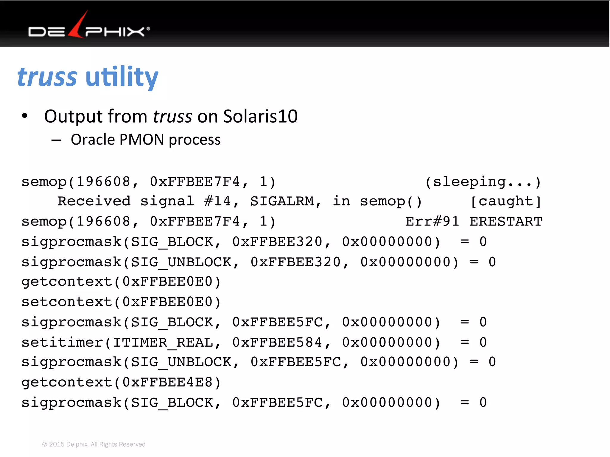 © 2015 Delphix. All Rights Reserved
truss	uElity	
•  Output	from	truss	on	Solaris10	
–  Oracle	PMON	process	
semop(196608, 0xFFBEE7F4, 1) (sleeping...)
Received signal #14, SIGALRM, in semop() [caught]
semop(196608, 0xFFBEE7F4, 1) Err#91 ERESTART
sigprocmask(SIG_BLOCK, 0xFFBEE320, 0x00000000) = 0
sigprocmask(SIG_UNBLOCK, 0xFFBEE320, 0x00000000) = 0
getcontext(0xFFBEE0E0)
setcontext(0xFFBEE0E0)
sigprocmask(SIG_BLOCK, 0xFFBEE5FC, 0x00000000) = 0
setitimer(ITIMER_REAL, 0xFFBEE584, 0x00000000) = 0
sigprocmask(SIG_UNBLOCK, 0xFFBEE5FC, 0x00000000) = 0
getcontext(0xFFBEE4E8)
sigprocmask(SIG_BLOCK, 0xFFBEE5FC, 0x00000000) = 0
 