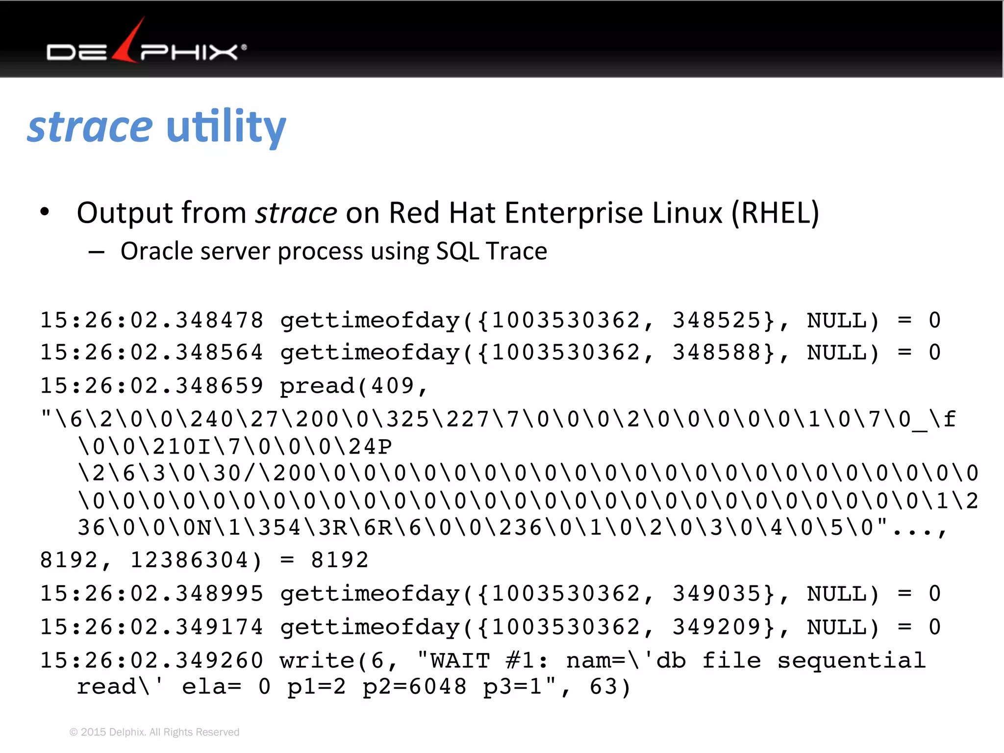 © 2015 Delphix. All Rights Reserved
strace	uElity	
•  Output	from	strace	on	Red	Hat	Enterprise	Linux	(RHEL)	
–  Oracle	server	process	using	SQL	Trace	
15:26:02.348478 gettimeofday({1003530362, 348525}, NULL) = 0
15:26:02.348564 gettimeofday({1003530362, 348588}, NULL) = 0
15:26:02.348659 pread(409,
"620024027200032522770002000001070_f
00210I700024P
263030/2000000000000000000000000
000000000000000000000000000012
36000N13543R6R60023601020304050"...,
8192, 12386304) = 8192
15:26:02.348995 gettimeofday({1003530362, 349035}, NULL) = 0
15:26:02.349174 gettimeofday({1003530362, 349209}, NULL) = 0
15:26:02.349260 write(6, "WAIT #1: nam='db file sequential
read' ela= 0 p1=2 p2=6048 p3=1", 63)
 