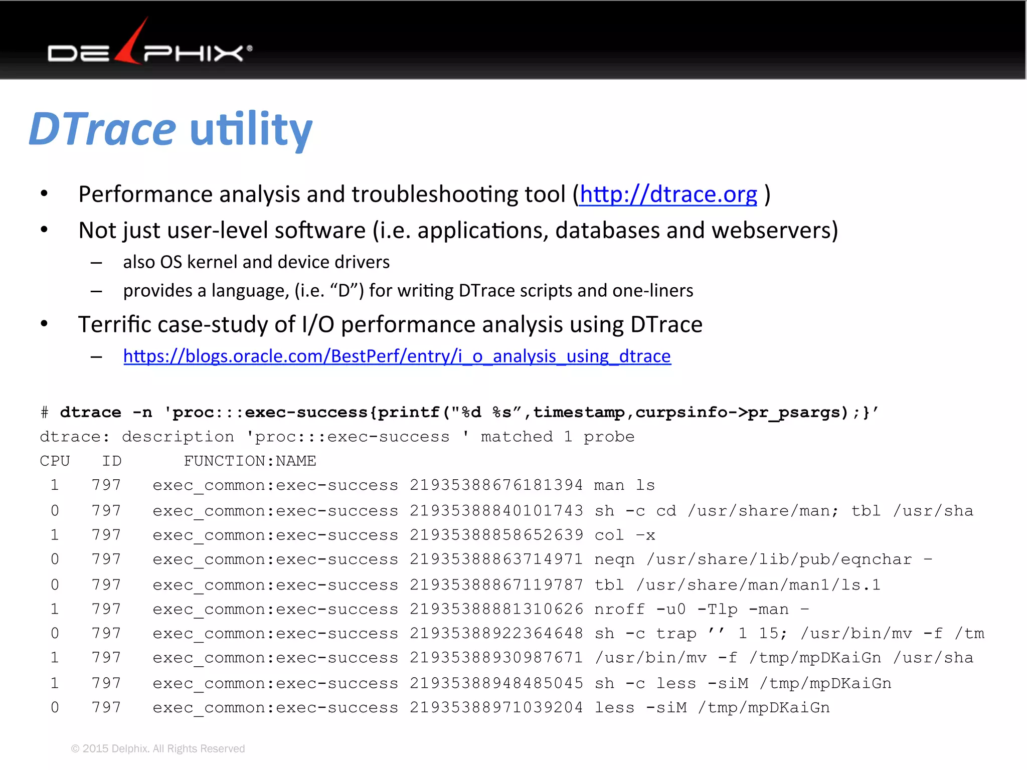 © 2015 Delphix. All Rights Reserved
DTrace	uElity	
•  Performance	analysis	and	troubleshoo4ng	tool	(hYp://dtrace.org	)	
•  Not	just	user-level	soVware	(i.e.	applica4ons,	databases	and	webservers)	
–  also	OS	kernel	and	device	drivers	
–  provides	a	language,	(i.e.	“D”)	for	wri4ng	DTrace	scripts	and	one-liners	
•  Terriﬁc	case-study	of	I/O	performance	analysis	using	DTrace	
–  hYps://blogs.oracle.com/BestPerf/entry/i_o_analysis_using_dtrace		
	
# dtrace -n 'proc:::exec-success{printf("%d %s”,timestamp,curpsinfo->pr_psargs);}’
dtrace: description 'proc:::exec-success ' matched 1 probe
CPU ID FUNCTION:NAME
1 797 exec_common:exec-success 21935388676181394 man ls
0 797 exec_common:exec-success 21935388840101743 sh -c cd /usr/share/man; tbl /usr/sha
1 797 exec_common:exec-success 21935388858652639 col –x
0 797 exec_common:exec-success 21935388863714971 neqn /usr/share/lib/pub/eqnchar –
0 797 exec_common:exec-success 21935388867119787 tbl /usr/share/man/man1/ls.1
1 797 exec_common:exec-success 21935388881310626 nroff -u0 -Tlp -man –
0 797 exec_common:exec-success 21935388922364648 sh -c trap ’’ 1 15; /usr/bin/mv -f /tm
1 797 exec_common:exec-success 21935388930987671 /usr/bin/mv -f /tmp/mpDKaiGn /usr/sha
1 797 exec_common:exec-success 21935388948485045 sh -c less -siM /tmp/mpDKaiGn
0 797 exec_common:exec-success 21935388971039204 less -siM /tmp/mpDKaiGn
 