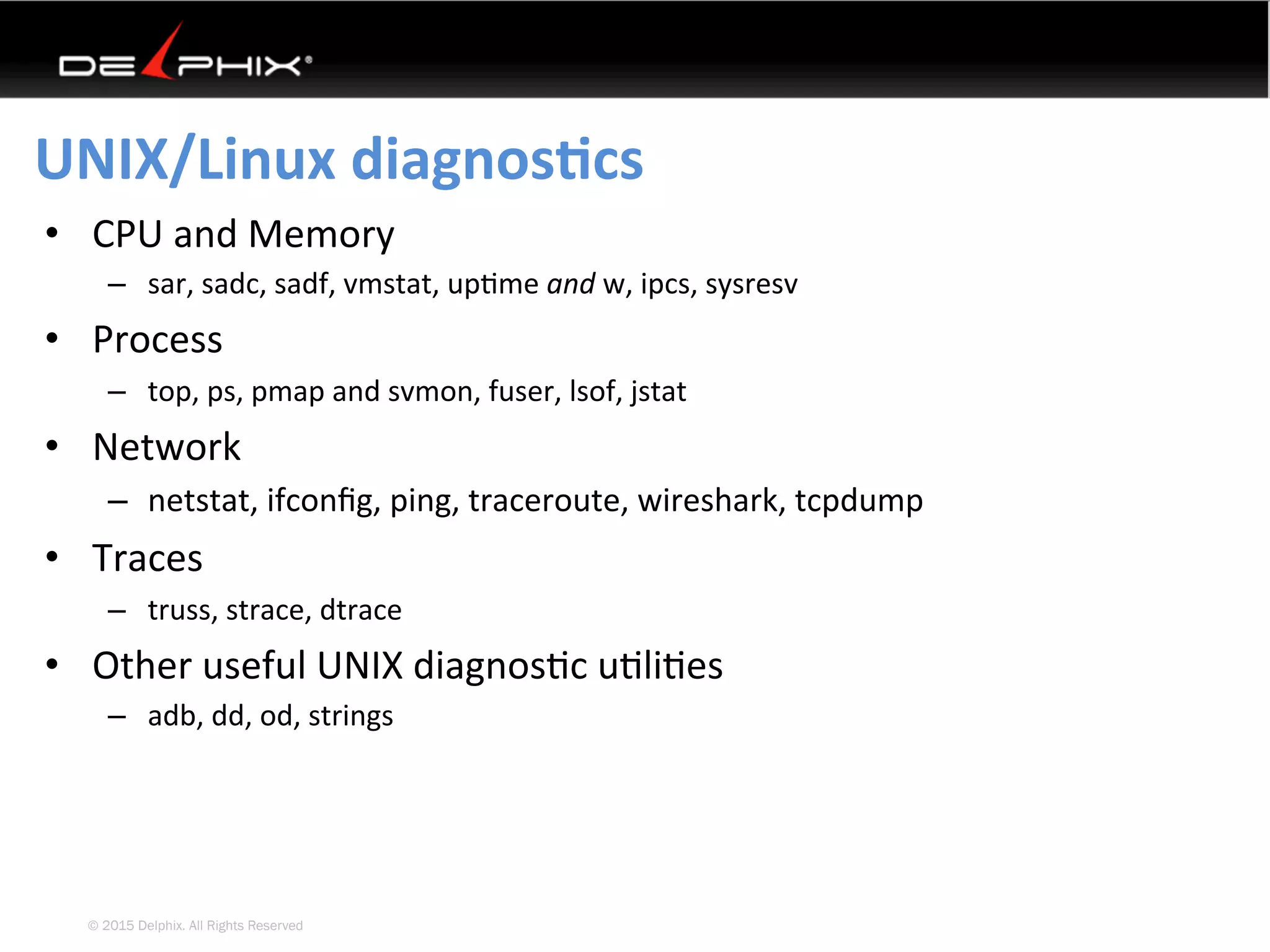 © 2015 Delphix. All Rights Reserved
UNIX/Linux	diagnosEcs	
•  CPU	and	Memory	
–  sar,	sadc,	sadf,	vmstat,	up4me	and	w,	ipcs,	sysresv	
•  Process	
–  top,	ps,	pmap	and	svmon,	fuser,	lsof,	jstat	
•  Network	
–  netstat,	ifconﬁg,	ping,	traceroute,	wireshark,	tcpdump	
•  Traces	
–  truss,	strace,	dtrace		
•  Other	useful	UNIX	diagnos4c	u4li4es	
–  adb,	dd,	od,	strings	
 