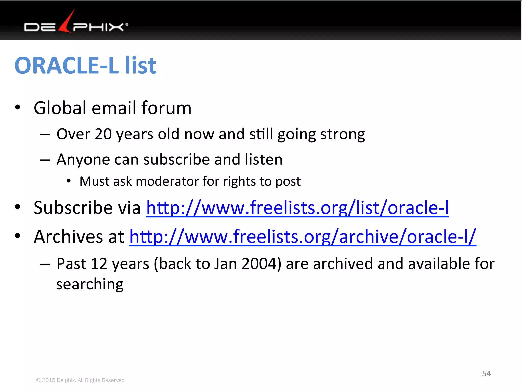 © 2015 Delphix. All Rights Reserved
ORACLE-L	list	
•  Global	email	forum	
–  Over	20	years	old	now	and	s4ll	going	strong	
–  Anyone	can	subscribe	and	listen	
•  Must	ask	moderator	for	rights	to	post	
•  Subscribe	via	hYp://www.freelists.org/list/oracle-l		
•  Archives	at	hYp://www.freelists.org/archive/oracle-l/		
–  Past	12	years	(back	to	Jan	2004)	are	archived	and	available	for	
searching	
54	
 