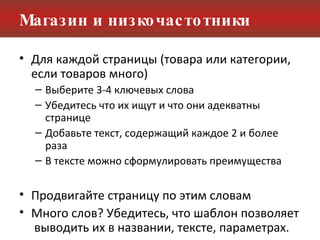 Магазин и низкочастотники Для каждой страницы (товара или категории, если товаров много) Выберите 3-4 ключевых слова Убедитесь что их ищут и что они адекватны странице Добавьте текст, содержащий каждое 2 и более раза  В тексте можно сформулировать преимущества Продвигайте страницу по этим словам Много слов? Убедитесь, что шаблон позволяет  выводить их в названии, тексте, параметрах. 