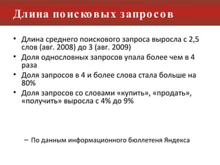 Длина поисковых запросов Длина среднего поискового запроса выросла с 2,5 слов (авг. 2008) до 3 (авг. 2009) Доля однословных запросов упала более чем в 4 раза Доля запросов в 4 и более слова стала больше на 80% Доля запросов со словами «купить», «продать», «получить» выросла с 4% до 9%  По данным информационного бюллетеня Яндекса 