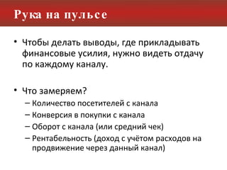 Рука на пульсе Чтобы делать выводы, где прикладывать финансовые усилия, нужно видеть отдачу по каждому каналу. Что замеряем? Количество посетителей с канала Конверсия в покупки с канала Оборот с канала (или средний чек) Рентабельность (доход с учётом расходов на продвижение через данный канал) 