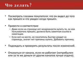 Что делать? Посмотреть глазами покупателя: что он видел до того как пришёл и что увидел когда пришёл. Привести в соответствие Даже если на странице нет возможности купить то, за чем пользователь пришёл, должна быть заметная ссылка в навигации. Если всё на месте, но посетитель быстро уходит со страницы, значит нет причины купить. Добавить причину. Подождать и проверить результаты после изменений.  Отказаться от канала, если не работает (неприбылен или за те же деньги от других каналов лучше отдача). 