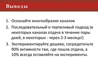 Выводы Осознайте многообразие каналов Последовательный и терпеливый подход (в некоторых каналах отдача в течение пары дней, в некоторых - через 2-3 месяца!) Экспериментируйте дешево, сосредоточьте 90% активности там, где пошла отдача, а 10% всегда оставляйте на эксперименты. 