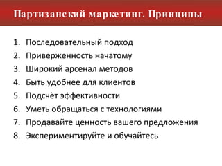 Партизанский маркетинг. Принципы Последовательный подход Приверженность начатому Широкий арсенал методов Быть удобнее для клиентов Подсчёт эффективности Уметь обращаться с технологиями Продавайте ценность вашего предложения Экспериментируйте и обучайтесь 