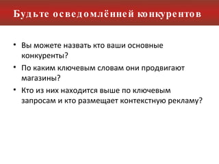 Будьте осведомлённей конкурентов Вы можете назвать кто ваши основные конкуренты?  По каким ключевым словам они продвигают магазины? Кто из них находится выше по ключевым запросам и кто размещает контекстную рекламу? 
