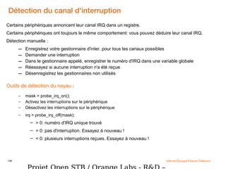 148 interne Groupe France Télécom
Détection du canal d'interruption
Certains périphériques annoncent leur canal IRQ dans un registre.
Certains périphériques ont toujours le même comportement: vous pouvez déduire leur canal IRQ.
Détection manuelle :
– Enregistrez votre gestionnaire d'inter. pour tous les canaux possibles
– Demander une interruption
– Dans le gestionnaire appelé, enregistrer le numéro d'IRQ dans une variable globale
– Réessayez si aucune interruption n'a été reçue
– Désenregistrez les gestionnaires non utilisés
Outils de détection du noyau :
– mask = probe_irq_on();
– Activez les interruptions sur le périphérique
– Désactivez les interruptions sur le périphérique
– irq = probe_irq_off(mask);
– > 0: numéro d'IRQ unique trouvé
– = 0: pas d'interruption. Essayez à nouveau !
– < 0: plusieurs interruptions reçues. Essayez à nouveau !
 