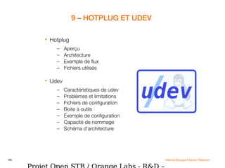 166 interne Groupe France Télécom
9 – HOTPLUG ET UDEV
 Hotplug
– Aperçu
– Architecture
– Exemple de flux
– Fichiers utilisés
 Udev
– Caractéristiques de udev
– Problèmes et limitations
– Fichiers de configuration
– Boite à outils
– Exemple de configuration
– Capacité de nommage
– Schéma d'architecture
 
