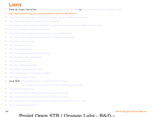 182 interne Groupe France Télécom
Liens
 Carte du noyau interractive : http://www.linuxdriver.co.il/kernel_map ou http://www.makelinux.net/kernel_map
 http://learnlinux.tsf.org.za/courses/build/internals/internals-all.html
 http://howsoftwareisbuilt.com/2007/05/23/linux-kernel-modification-process/
 http://mxi1.wordpress.com/category/linux-kernel/
 http://www.iamexwi.unibe.ch/studenten/schlpbch/linuxScheduling/LinuxScheduling-1.html
 http://en.wikipedia.org/wiki/Linux_kernel
 http://josh.trancesoftware.com/linux/linux_cpu_scheduler.pdf
 http://www.ibm.com/developerworks/linux/library/l-linux-kernel/
 http://www.kernelhq.org/
 http://kerneltrap.org/
 http://www.kernel.org/
 http://kernelnewbies.org/KernelHacking
 http://kernelnewbies.org/Drivers
 http://lwn.net/Kernel/
 http://lwn.net/Kernel/LDD3/
 http://janitor.kernelnewbies.org/
 http://old.lwn.net/2001/features/Timeline/
 http://www.kroah.com/lkn/
 Linux DDK : http://www.kroah.com/log/2006/05/24/#ddk
http://www.kernel.org/pub/linux/kernel/people/gregkh/ddk/
 http://kernelnewbies.org/
 http://www.xenotime.net/linux/mentor/linux-mentoring.pdf
 http://www.linuxdevices.com/articles/AT5340618290.html
 http://www.stardust.webpages.pl/files/handbook/handbook-en-0.3-rc1.pdf
 http://www.opersys.com/LTT/
 