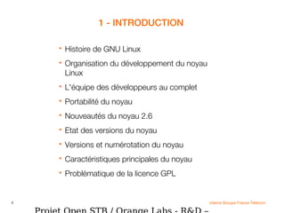 3 interne Groupe France Télécom
1 - INTRODUCTION
 Histoire de GNU Linux
 Organisation du développement du noyau
Linux
 L'équipe des développeurs au complet
 Portabilité du noyau
 Nouveautés du noyau 2.6
 Etat des versions du noyau
 Versions et numérotation du noyau
 Caractéristiques principales du noyau
 Problématique de la licence GPL
 