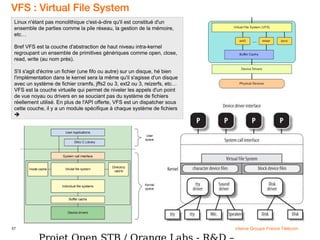 57 interne Groupe France Télécom
VFS : Virtual File System
Linux n'étant pas monolithique c'est-à-dire qu'il est constitué d'un
ensemble de parties comme la pile réseau, la gestion de la mémoire,
etc…
Bref VFS est la couche d'abstraction de haut niveau intra-kernel
regroupant un ensemble de primitives génériques comme open, close,
read, write (au nom près).
S'il s'agit d'écrire un fichier (une fifo ou autre) sur un disque, hé bien
l'implémentation dans le kernel sera la même qu'il s'agisse d'un disque
avec un système de fichier cramfs, jffs2 ou 3, ext2 ou 3, reizerfs, etc…
VFS est la couche virtuelle qui permet de niveler les appels d'un point
de vue noyau ou drivers en se souciant pas du système de fichiers
réellement utilisé. En plus de l'API offerte, VFS est un dispatcher sous
cette couche, il y a un module spécifique à chaque système de fichiers

 
