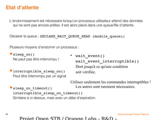 66 interne Groupe France Télécom
Etat d'attente
L'endormissement est nécessaire lorsqu'un processus utilisateur attend des données
qui ne sont pas encore prêtes. Il est alors placé dans une queue/file d'attente.
Déclarer la queue : DECLARE_WAIT_QUEUE_HEAD (module_queue);
Plusieurs moyens d'endormir un processus :
sleep_on()
Ne peut pas être interrompu !
interruptible_sleep_on()
Peut être interrompu par un signal
sleep_on_timeout()
interruptible_sleep_on_timeout()
Similaire à ci-dessus, mais avec un délai d'expiration.

wait_event()
wait_event_interruptible()
Dort jusqu'à ce qu'une condition
soit vérifiée.
Utilisez seulement les commandes interruptibles !
Les autres sont rarement nécessaires.
 