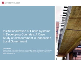 Institutionalization of Public Systems
in Developing Countries: A Case
Study of eProcurement in Indonesian
Local Government

Fathul Wahid
Department of Information Systems, University of Agder, Kristiansand, Norway and
Department of Informatics, Universitas Islam Indonesia, Yogyakarta, Indonesia
fathul.wahid@uia.no
 