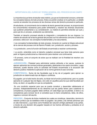 IMPORTANCIA DEL CURSO DE TEORIA GENERAL DEL PROCESO EN MI CAMPO
LABORAL
La importancia que tiene al estudiar esta materia, ya que es fundamental conocer y entender
los conceptos básicos de todo proceso. Éstos se podrán analizar en lo particular y a detalle
cuando se estudien los procesos de las diversas ramas del derecho procesal en particular.
Al estudiante, el conocimiento de la materia de teoría general del proceso, le proporcionará
los conocimientos necesarios para poder enfrentarse y resolver las diversas situaciones
que pudieran presentarse a su consideración. La materia le permitirá entender por qué y
para qué de un proceso, analizando sus elementos.
También el derecho procesal estudia la integración y competencia de sus órganos. La
materia de estudio de la teoría general del proceso son los elementos comunes a todos los
procesos, estos son: los conceptos fundamentales y los secundarios.
• Los conceptos fundamentales de todo proceso, tomando en cuenta la trilogía estructural
de la ciencia del proceso civil de Ramiro Podetti, son: jurisdicción, acción y proceso.
• La jurisdicción, como la función del Estado encaminada a resolver controversias.
• La acción, entendida como el derecho subjetivo procesal que tiene toda persona para
pedir al órgano jurisdiccional su intervención para resolver una controversia.
• El proceso, como el conjunto de actos que se realizan con la finalidad de resolver una
controversia.
JURISDICCIÓN.- Potestad para administrar justicia atribuida a los jueces, quienes la
ejercen aplicando las normas jurídicas generales y abstractas a los casos concretos. Luego
entonces, puede decirse como la actividad del Estado encaminada a la actuación del
derecho positivo mediante la aplicación de la norma general al caso concreto.
COMPETENCIA.- Suma de las facultades que la ley da al juzgador para ejercer su
jurisdicción en determinado tipo de litigios o conflictos.
El juzgador, por el sólo hecho de serlo, es titular de la función jurisdiccional, pero no puede
ejercerla en cualquier tipo de litigios, sino sólo en aquéllos para los que está facultado por
la ley, es decir, en aquéllos en que es competente.
Es una condición especial para que se pueda constituir y desarrollar válidamente el
proceso. Independientemente de los derechos que las partes tienen para cuestionar la
competencia, el propio juzgador debe verificar, en cada litigio que se plantee, si tiene o no
competencia para conocer de él; si considera que no tiene competencia, debe, de oficio,
negarse a conocer del asunto.
PROCESO.- Conjunto de Actos mediante los cuales se constituye, desarrolla y termina la
relación jurídica que se establece entre el juzgador, las partes y las demás personas que
en ella intervienen, y que tiene como finalidad dar solución al litigio planteado a las partes,
a través de una decisión del juzgador basada en los hechos afirmados y probados en el
derecho aplicable.
 