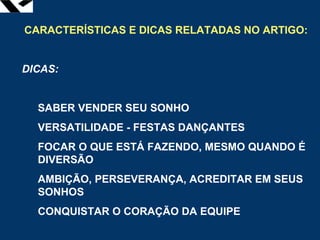 leopoldo.oliveira@fgv.br
CARACTERÍSTICAS E DICAS RELATADAS NO ARTIGO:
DICAS:
SABER VENDER SEU SONHO
VERSATILIDADE - FESTAS DANÇANTES
FOCAR O QUE ESTÁ FAZENDO, MESMO QUANDO É
DIVERSÃO
AMBIÇÃO, PERSEVERANÇA, ACREDITAR EM SEUS
SONHOS
CONQUISTAR O CORAÇÃO DA EQUIPE
 