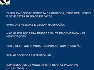 leopoldo.oliveira@fgv.br
DICAS:
•BUSCA DA DECISÃO CORRETA É LABORIOSA, EXIGE BOM SENSO
E DEVE ESTAR BASEADA EM FATOS,
•ERRO DAS PESSOAS É DECIDIR NA EMOÇÃO,
•NÃO HÁ ESPAÇO PARA TIMIDEZ E FALTA DE CONFIANÇA NAS
NEGOCIAÇÕES,
•SER DIRETO, OUVIR MUITO, RESPONDER COM PRECISÃO,
•TOMAR DECISÕES EM TEMPO HÁBIL,
•EXPRESSAR-SE DE MODO DIRETO, USAR AS PALAVRAS
CORRETAMENTE.
 