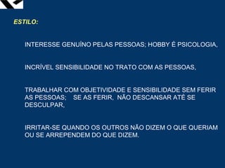 leopoldo.oliveira@fgv.br
ESTILO:
INTERESSE GENUÍNO PELAS PESSOAS; HOBBY É PSICOLOGIA,
INCRÍVEL SENSIBILIDADE NO TRATO COM AS PESSOAS,
TRABALHAR COM OBJETIVIDADE E SENSIBILIDADE SEM FERIR
AS PESSOAS; SE AS FERIR, NÃO DESCANSAR ATÉ SE
DESCULPAR,
IRRITAR-SE QUANDO OS OUTROS NÃO DIZEM O QUE QUERIAM
OU SE ARREPENDEM DO QUE DIZEM.
 