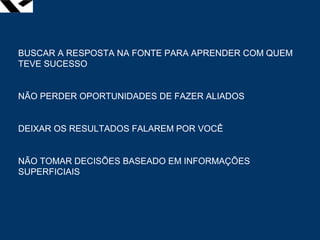 leopoldo.oliveira@fgv.br
BUSCAR A RESPOSTA NA FONTE PARA APRENDER COM QUEM
TEVE SUCESSO
NÃO PERDER OPORTUNIDADES DE FAZER ALIADOS
DEIXAR OS RESULTADOS FALAREM POR VOCÊ
NÃO TOMAR DECISÕES BASEADO EM INFORMAÇÕES
SUPERFICIAIS
 