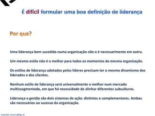 leopoldo.oliveira@fgv.br
Uma liderança bem sucedida numa organização não o é necessarimente em outra.
Um mesmo estilo não é o melhor para todos os momentos da mesma organização.
Os estilos de liderança adotados pelos líderes precisam ter o mesmo dinamismo dos
liderados e dos clientes.
Nenhum estilo de liderança será universalmente o melhor num mercado
multissegmentado, em que há necessidade de alinhar diferentes subculturas.
Liderança e gestão são dois sistemas de ação: distintos e complementares. Ambos
são necessários ao sucesso da organização.
 
