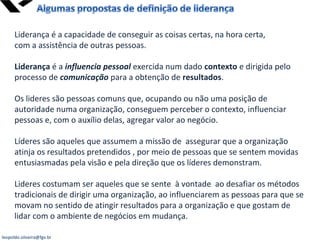 leopoldo.oliveira@fgv.br
Liderança é a capacidade de conseguir as coisas certas, na hora certa,
com a assistência de outras pessoas.
Liderança é a influencia pessoal exercida num dado contexto e dirigida pelo
processo de comunicação para a obtenção de resultados.
Os lideres são pessoas comuns que, ocupando ou não uma posição de
autoridade numa organização, conseguem perceber o contexto, influenciar
pessoas e, com o auxílio delas, agregar valor ao negócio.
Líderes são aqueles que assumem a missão de assegurar que a organização
atinja os resultados pretendidos , por meio de pessoas que se sentem movidas
entusiasmadas pela visão e pela direção que os líderes demonstram.
Lideres costumam ser aqueles que se sente à vontade ao desafiar os métodos
tradicionais de dirigir uma organização, ao influenciarem as pessoas para que se
movam no sentido de atingir resultados para a organização e que gostam de
lidar com o ambiente de negócios em mudança.
 