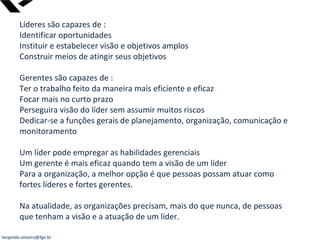 leopoldo.oliveira@fgv.br
Líderes são capazes de :
Identificar oportunidades
Instituir e estabelecer visão e objetivos amplos
Construir meios de atingir seus objetivos
Gerentes são capazes de :
Ter o trabalho feito da maneira mais eficiente e eficaz
Focar mais no curto prazo
Perseguira visão do líder sem assumir muitos riscos
Dedicar-se a funções gerais de planejamento, organização, comunicação e
monitoramento
Um líder pode empregar as habilidades gerenciais
Um gerente é mais eficaz quando tem a visão de um líder
Para a organização, a melhor opção é que pessoas possam atuar como
fortes líderes e fortes gerentes.
Na atualidade, as organizações precisam, mais do que nunca, de pessoas
que tenham a visão e a atuação de um líder.
 