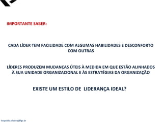 leopoldo.oliveira@fgv.br
IMPORTANTE SABER:
CADA LÍDER TEM FACILIDADE COM ALGUMAS HABILIDADES E DESCONFORTO
COM OUTRAS
LÍDERES PRODUZEM MUDANÇAS ÚTEIS À MEDIDA EM QUE ESTÃO ALINHADOS
À SUA UNIDADE ORGANIZACIONAL E ÀS ESTRATÉGIAS DA ORGANIZAÇÃO
EXISTE UM ESTILO DE LIDERANÇA IDEAL?
 