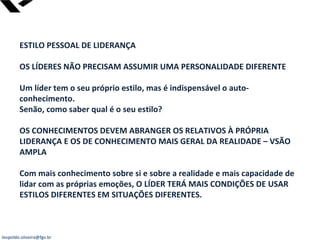 leopoldo.oliveira@fgv.br
ESTILO PESSOAL DE LIDERANÇA
OS LÍDERES NÃO PRECISAM ASSUMIR UMA PERSONALIDADE DIFERENTE
Um líder tem o seu próprio estilo, mas é indispensável o auto-
conhecimento.
Senão, como saber qual é o seu estilo?
OS CONHECIMENTOS DEVEM ABRANGER OS RELATIVOS À PRÓPRIA
LIDERANÇA E OS DE CONHECIMENTO MAIS GERAL DA REALIDADE – VSÃO
AMPLA
Com mais conhecimento sobre si e sobre a realidade e mais capacidade de
lidar com as próprias emoções, O LÍDER TERÁ MAIS CONDIÇÕES DE USAR
ESTILOS DIFERENTES EM SITUAÇÕES DIFERENTES.
 