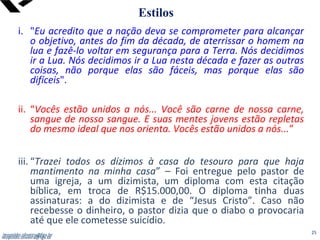 leopoldo.oliveira@fgv.br
i. "Eu acredito que a nação deva se comprometer para alcançar
o objetivo, antes do fim da década, de aterrissar o homem na
lua e fazê-lo voltar em segurança para a Terra. Nós decidimos
ir a Lua. Nós decidimos ir a Lua nesta década e fazer as outras
coisas, não porque elas são fáceis, mas porque elas são
difíceis".
ii. “Vocês estão unidos a nós... Você são carne de nossa carne,
sangue de nosso sangue. E suas mentes jovens estão repletas
do mesmo ideal que nos orienta. Vocês estão unidos a nós...”
iii. “Trazei todos os dízimos à casa do tesouro para que haja
mantimento na minha casa” – Foi entregue pelo pastor de
uma igreja, a um dizimista, um diploma com esta citação
bíblica, em troca de R$15.000,00. O diploma tinha duas
assinaturas: a do dizimista e de “Jesus Cristo”. Caso não
recebesse o dinheiro, o pastor dizia que o diabo o provocaria
até que ele cometesse suicídio.
Estilos
leopoldo.oliveira@fgv.br 25
 