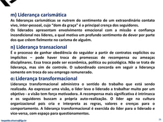 leopoldo.oliveira@fgv.br
m) Liderança carismática
As lideranças carismáticas se nutrem do sentimento de um extraordinário contato
vivo, inter-pessoal, cujo “dom da graça” é a principal crença dos seguidores.
Os liderados apresentam envolvimento emocional com a missão e confiança
incondicional nos líderes, a qual motiva um profundo sentimento de dever por parte
dos que crêem fielmente no carisma de alguém.
n) Liderança transacional
É o processo de ganhar obediência do seguidor a partir de contratos explícitos ou
implícitos – pode haver troca de promessas de recompensa ou ameaças
disciplinares. Essa troca pode ser econômica, política ou psicológica. Não se trata de
liderança, mas sim de controle. O subordinado concorda em seguir a liderança
somente em troca do seu emprego remunerado.
o) Liderança transformacional
Liderança transformacional administra o sentido do trabalho que está sendo
realizado. Ao expressar uma visão, o líder leva o liderado a trabalhar muito por um
objetivo - a visão tem força motivadora. A recompensa mais significativa é intrínseca
e os seguidores buscam a própria auto-realização. O líder age na cultura
organizacional pois cria e interpreta as regras, valores e crenças para o
comportamento. A liderança transformacional é exercida do líder para o liderado e
vice-versa, com espaço para questionamentos.
leopoldo.oliveira@fgv.br 26
 