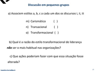 leopoldo.oliveira@fgv.br
Discussão em pequenos grupos
a) Associem estilos a, b, c a cada um dos os discursos i, ii, iii
m) Carismático ( )
n) Transacional ( )
o) Transformacional ( )
b) Qual é a razão do estilo transformacional de liderança
não ser o mais habitual nas organizações?
c) Que ações poderiam fazer com que essa situação fosse
alterada?
leopoldo.oliveira@fgv.br 27
 