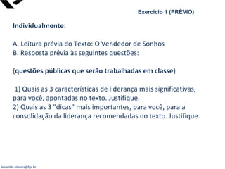 leopoldo.oliveira@fgv.br
Exercício 1 (PRÉVIO)
Individualmente:
A. Leitura prévia do Texto: O Vendedor de Sonhos
B. Resposta prévia às seguintes questões:
(questões públicas que serão trabalhadas em classe)
1) Quais as 3 características de liderança mais significativas,
para você, apontadas no texto. Justifique.
2) Quais as 3 "dicas" mais importantes, para você, para a
consolidação da liderança recomendadas no texto. Justifique.
 